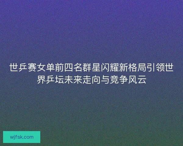 世乒赛女单前四名群星闪耀新格局引领世界乒坛未来走向与竞争风云