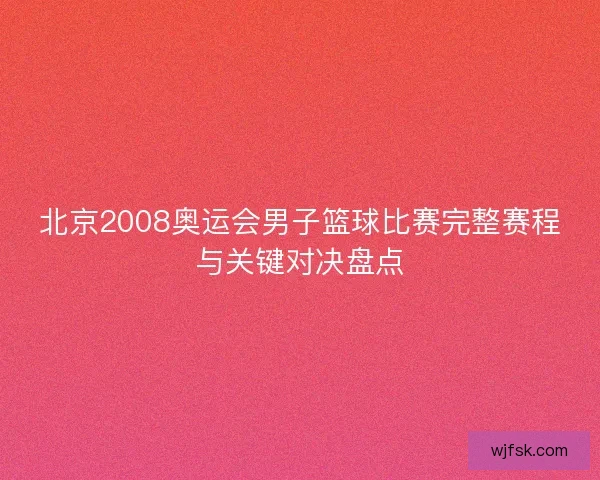 北京2008奥运会男子篮球比赛完整赛程与关键对决盘点