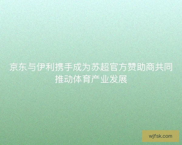 京东与伊利携手成为苏超官方赞助商共同推动体育产业发展